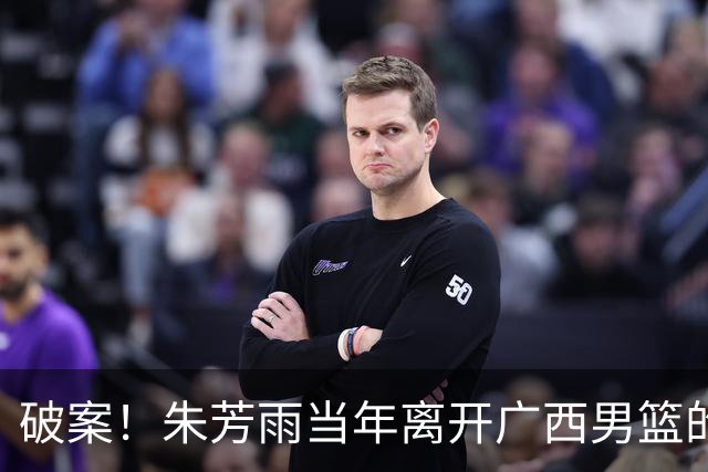 破案！朱芳雨当年离开广西男篮的原因找到，真相太令人意外